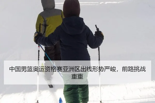 中国男篮奥运资格赛亚洲区出线形势严峻，前路挑战重重